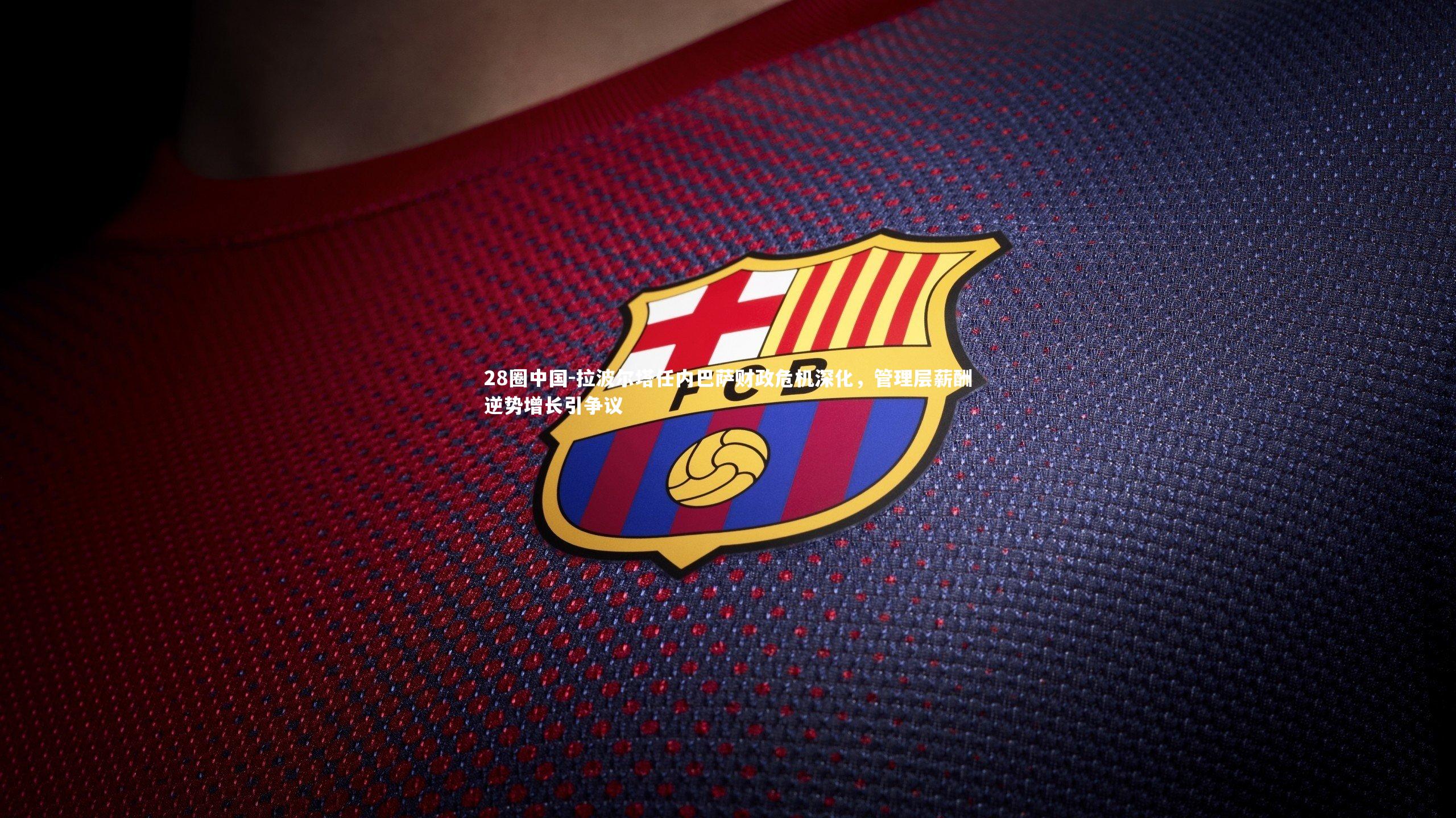 拉波尔塔任内巴萨财政危机深化，管理层薪酬逆势增长引争议