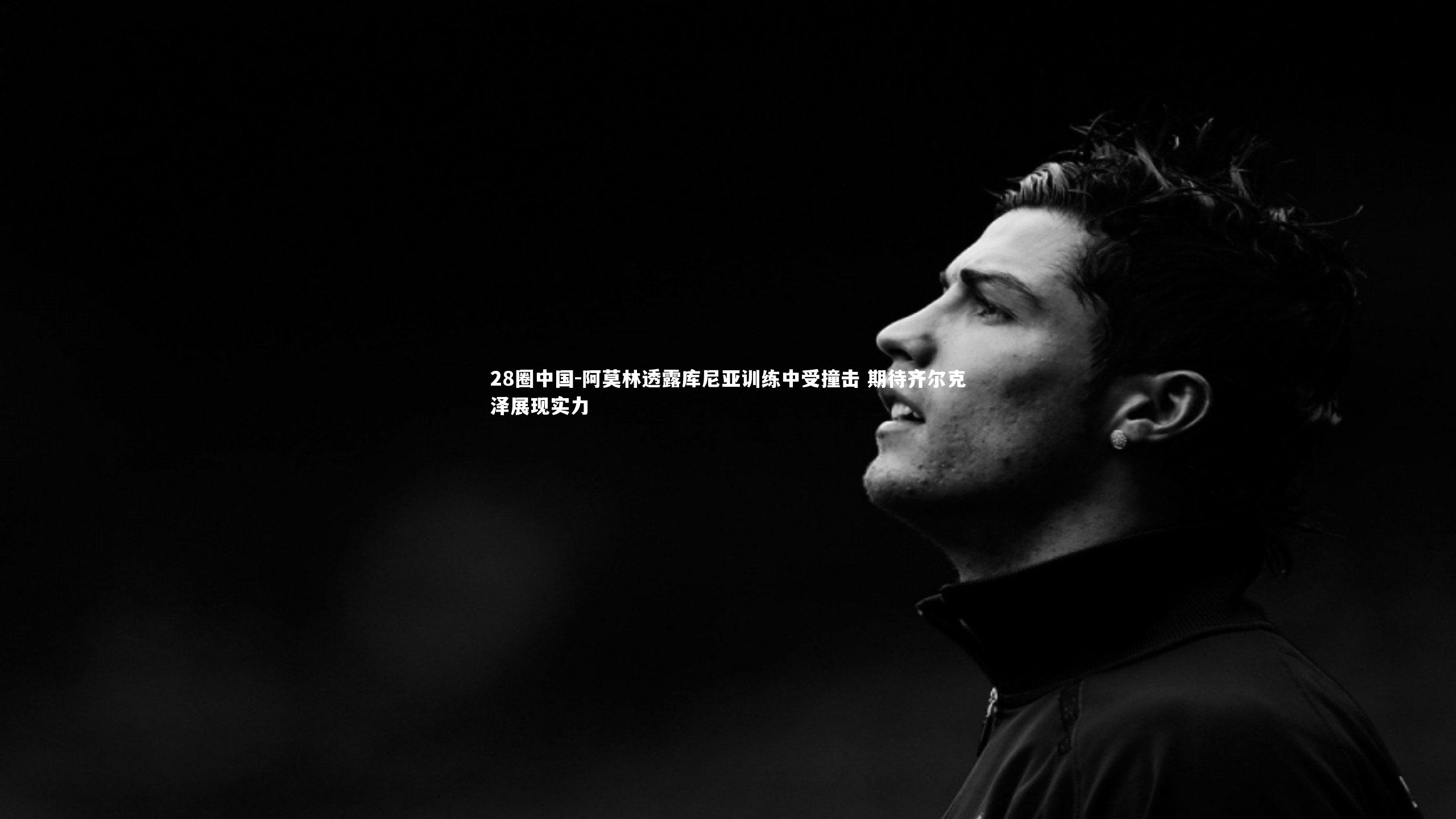 28圈中国-阿莫林透露库尼亚训练中受撞击 期待齐尔克泽展现实力